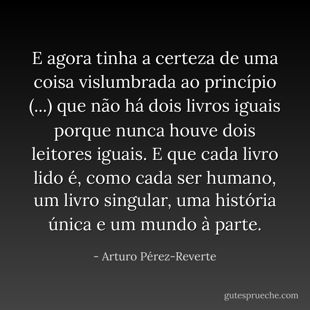 E agora tinha a certeza de uma coisa vislumbrada ao princípio (...) que não há dois livros iguais porque nunca houve dois leitores iguais. E que cada livro lido é, como cada ser humano, um livro singular, uma história única e um mundo à parte. - Arturo Pérez-Reverte