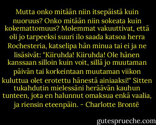 Mutta onko mitään niin itsepäistä kuin nuoruus? Onko mitään niin sokeata kuin kokemattomuus? Molemmat vakuuttivat, että oli jo tarpeeksi suuri ilo saada katsoa herra Rochesteria, katselipa hän minua tai ei ja ne lisäsivät: "Kiiruhda! Kiiruhda! Ole hänen kanssaan silloin kuin voit, sillä jo muutaman päivän tai korkeintaan muutaman viikon kuluttua olet erotettu hänestä ainiaaksi!" Sitten tukahdutin mielessäni heräävän kauhun tunteen, jota en halunnut omaksua enkä vaalia, ja riensin eteenpäin. - Charlotte Brontë