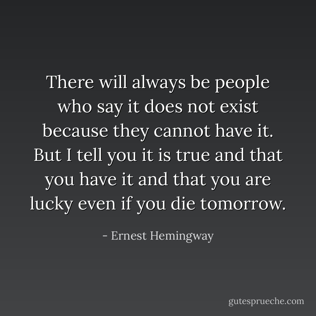 There will always be people who say it does not exist because they cannot have it. But I tell you it is true and that you have it and that you are lucky even if you die tomorrow. - Ernest Hemingway