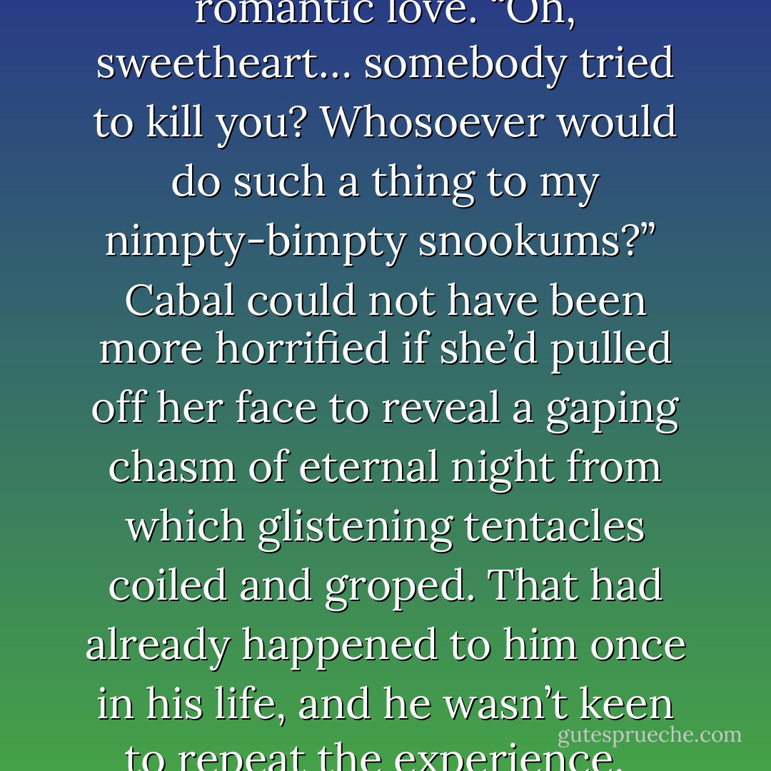 Cabal regarded her with mild amusement. “Smile when you whisper,” he advised her. “You’re supposed to be flirting with me, if you recall?” <br /><br />She stared at him icily. Then suddenly her expression thawed and she smiled winsomely, her eyes dewy with romantic love. “Oh, sweetheart… somebody tried to kill you? Whosoever would do such a thing to my nimpty-bimpty snookums?”<br /><br />Cabal could not have been more horrified if she’d pulled off her face to reveal a gaping chasm of eternal night from which glistening tentacles coiled and groped. That had already happened to him once in his life, and he wasn’t keen to repeat the experience. <br /><br />“What?” he managed in a dry whisper.<br /><br />“Smile when you whisper,” she said, her expression fixed and blood-curdlingly coquettish. You’re supposed to be flirting with me, remember?” <br /><br />“Please don’t do that. - Jonathan L. Howard