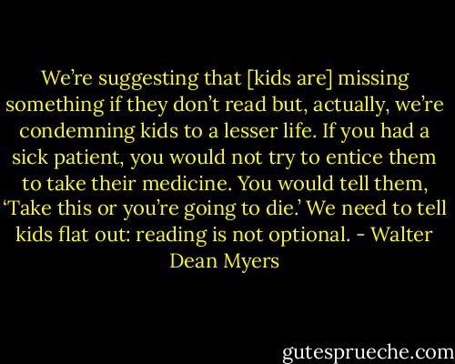 We’re suggesting that [kids are] missing something if they don’t read but, actually, we’re condemning kids to a lesser life. If you had a sick patient, you would not try to entice them to take their medicine. You would tell them, ‘Take this or you’re going to die.’ We need to tell kids flat out: reading is not optional. - Walter Dean Myers