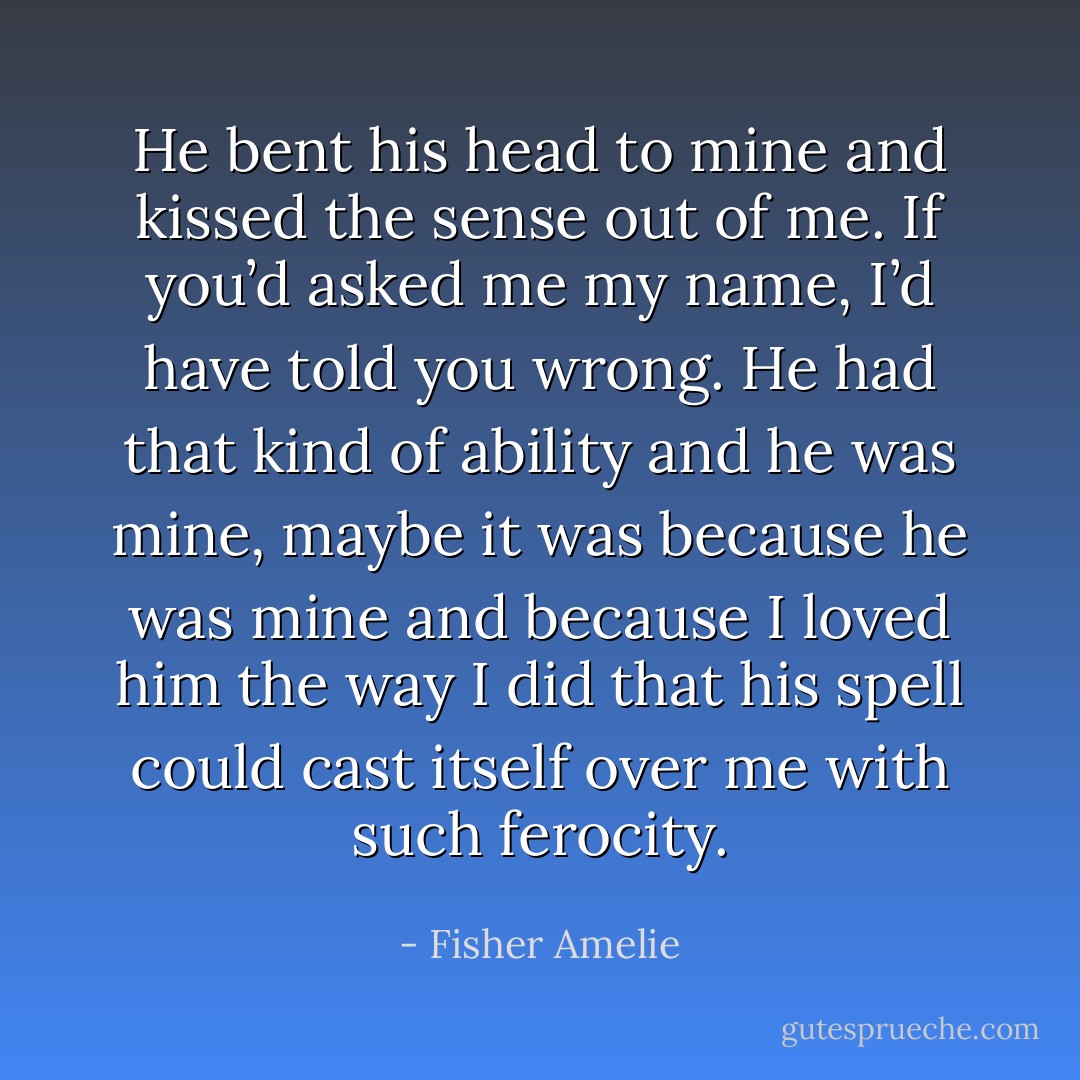 He bent his head to mine and kissed the sense out of me. If you’d asked me my name, I’d have told you wrong. He had that kind of ability and he was mine, maybe it was because he was mine and because I loved him the way I did that his spell could cast itself over me with such ferocity. - Fisher Amelie