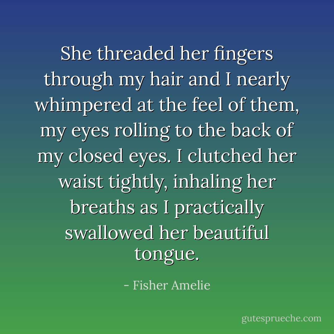 She threaded her fingers through my hair and I nearly whimpered at the feel of them, my eyes rolling to the back of my closed eyes. I clutched her waist tightly, inhaling her breaths as I practically swallowed her beautiful tongue. - Fisher Amelie