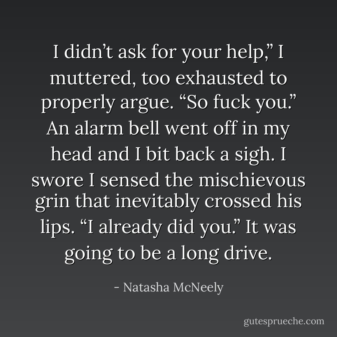 I didn’t ask for your help,” I muttered, too exhausted to properly argue. “So fuck you.”<br />An alarm bell went off in my head and I bit back a sigh. I swore I sensed the mischievous grin that inevitably crossed his lips.<br />“I already did you.”<br />It was going to be a long drive. - Natasha McNeely