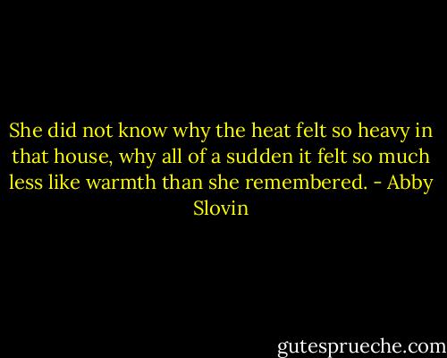 She did not know why the heat felt so heavy in that house, why all of a sudden it felt so much less like warmth than she remembered. - Abby Slovin