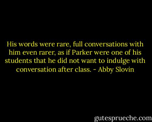 His words were rare, full conversations with him even rarer, as if Parker were one of his students that he did not want to indulge with conversation after class. - Abby Slovin