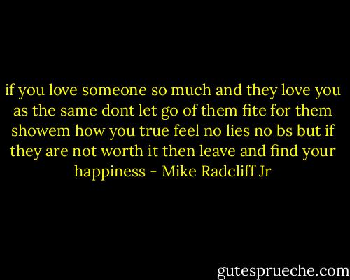 if you love someone so much and they love you as the same dont let go of them fite for them showem how you true feel no lies no bs but if they are not worth it then leave and find your happiness - Mike Radcliff Jr