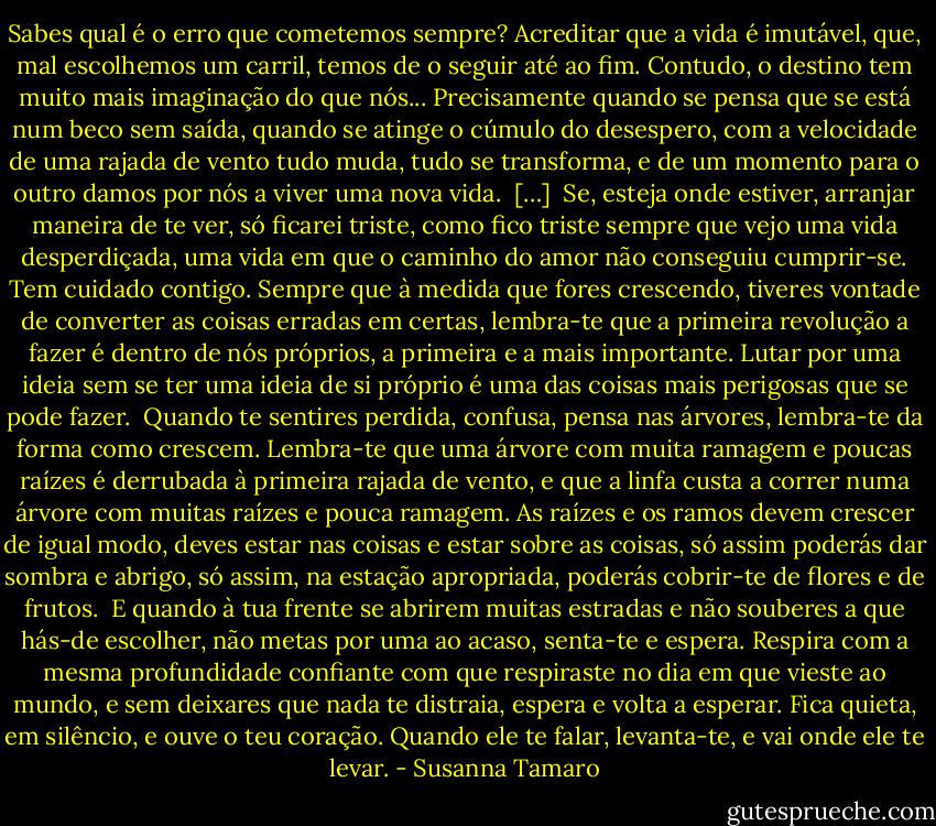 Sabes qual é o erro que cometemos sempre? Acreditar que a vida é imutável, que, mal escolhemos um carril, temos de o seguir até ao fim. Contudo, o destino tem muito mais imaginação do que nós... Precisamente quando se pensa que se está num beco sem saída, quando se atinge o cúmulo do desespero, com a velocidade de uma rajada de vento tudo muda, tudo se transforma, e de um momento para o outro damos por nós a viver uma nova vida.<br /><br />[…]<br /><br />Se, esteja onde estiver, arranjar maneira de te ver, só ficarei triste, como fico triste sempre que vejo uma vida desperdiçada, uma vida em que o caminho do amor não conseguiu cumprir-se. Tem cuidado contigo. Sempre que à medida que fores crescendo, tiveres vontade de converter as coisas erradas em certas, lembra-te que a primeira revolução a fazer é dentro de nós próprios, a primeira e a mais importante. Lutar por uma ideia sem se ter uma ideia de si próprio é uma das coisas mais perigosas que se pode fazer.<br /><br />Quando te sentires perdida, confusa, pensa nas árvores, lembra-te da forma como crescem. Lembra-te que uma árvore com muita ramagem e poucas raízes é derrubada à primeira rajada de vento, e que a linfa custa a correr numa árvore com muitas raízes e pouca ramagem. As raízes e os ramos devem crescer de igual modo, deves estar nas coisas e estar sobre as coisas, só assim poderás dar sombra e abrigo, só assim, na estação apropriada, poderás cobrir-te de flores e de frutos.<br /><br />E quando à tua frente se abrirem muitas estradas e não souberes a que hás-de escolher, não metas por uma ao acaso, senta-te e espera. Respira com a mesma profundidade confiante com que respiraste no dia em que vieste ao mundo, e sem deixares que nada te distraia, espera e volta a esperar. Fica quieta, em silêncio, e ouve o teu coração. Quando ele te falar, levanta-te, e vai onde ele te levar. - Susanna Tamaro