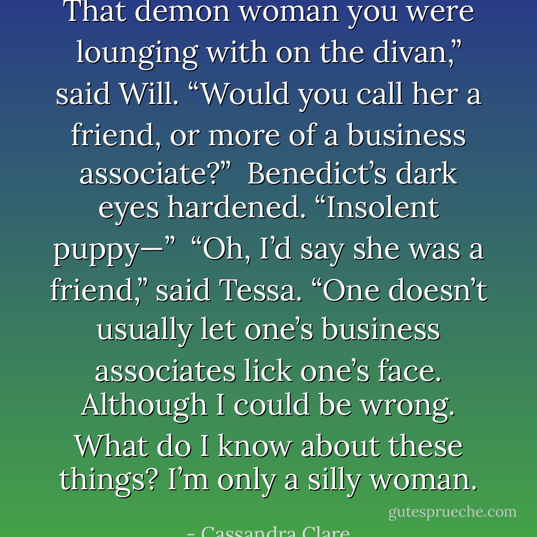 That demon woman you were lounging with on the divan,” said Will. “Would you call her a friend, or more of a business associate?” <br />Benedict’s dark eyes hardened. “Insolent puppy—” <br />“Oh, I’d say she was a friend,” said Tessa. “One doesn’t usually let one’s business associates lick one’s face. Although I could be wrong. What do I know about these things? I’m only a silly woman. - Cassandra Clare