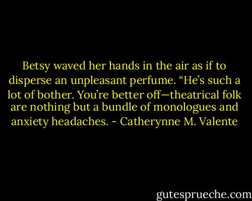 Betsy waved her hands in the air as if to disperse an unpleasant perfume. “He’s such a lot of bother. You’re better off—theatrical folk are nothing but a bundle of monologues and anxiety headaches. - Catherynne M. Valente