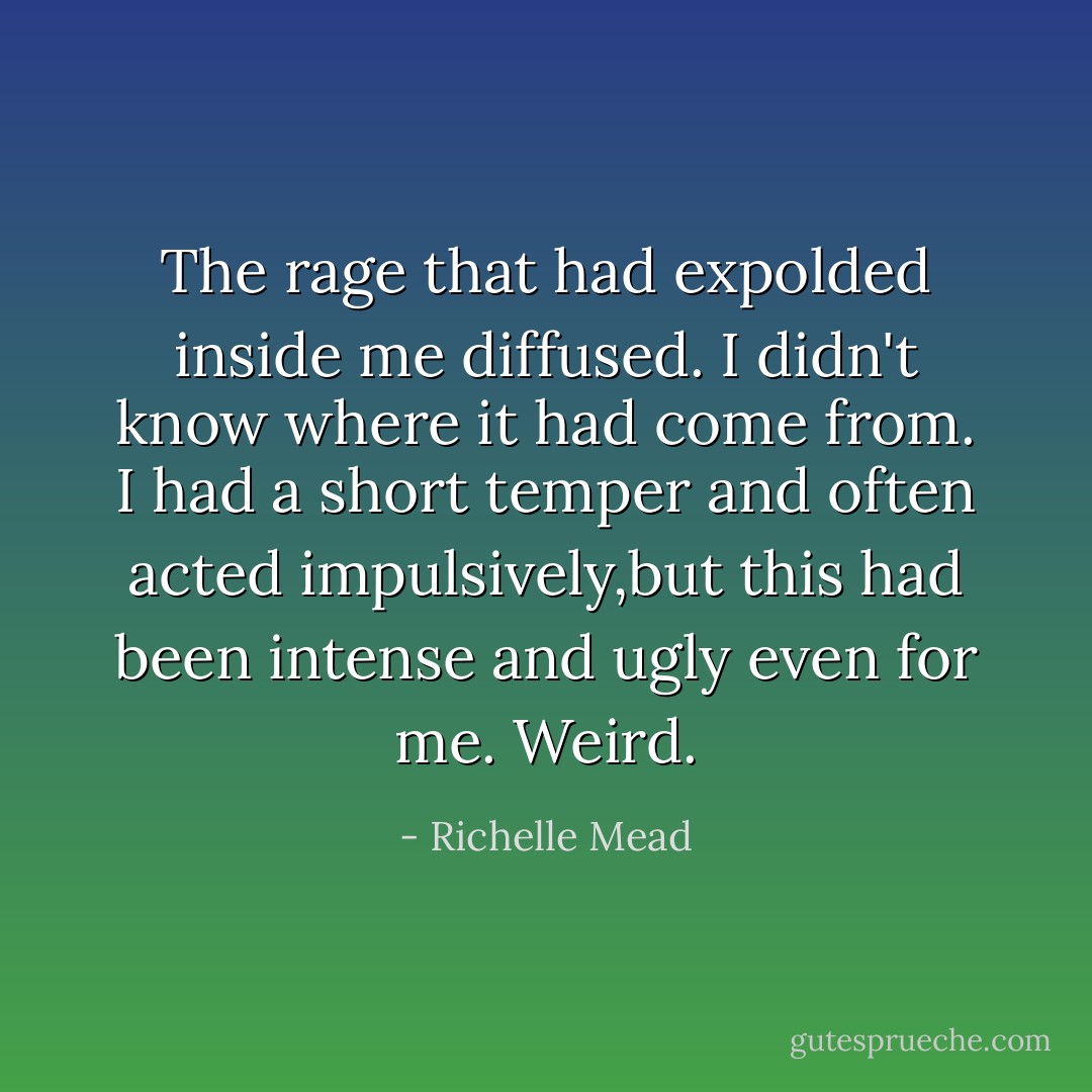 The rage that had expolded inside me diffused. I didn't know where it had come from. I had a short temper and often acted impulsively,but this had been intense and ugly even for me. Weird. - Richelle Mead