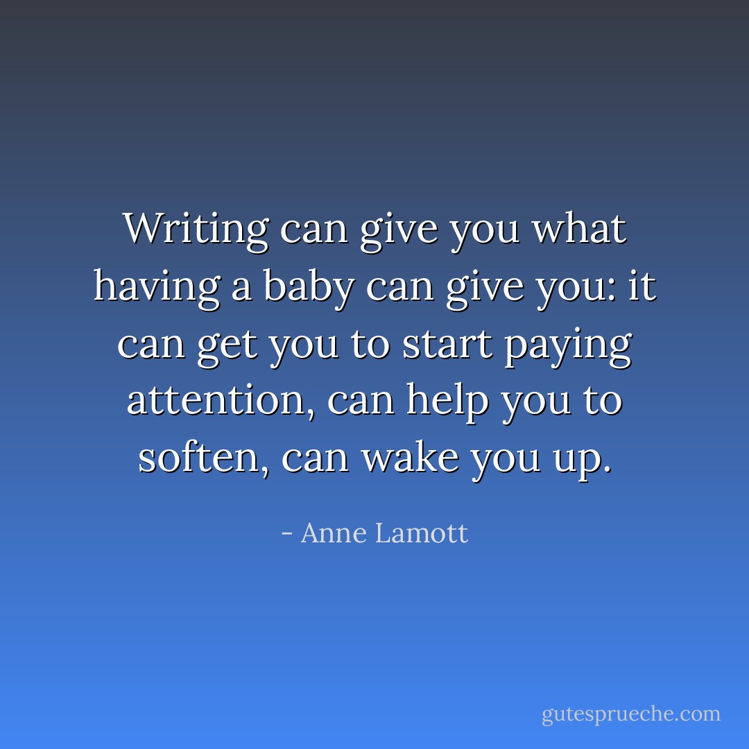 Writing can give you what having a baby can give you: it can get you to start paying attention, can help you to soften, can wake you up. - Anne Lamott