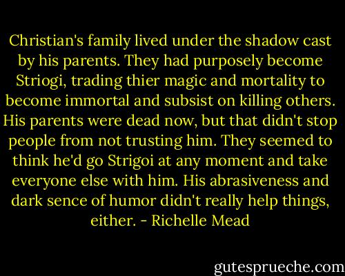 Christian's family lived under the shadow cast by his parents. They had purposely become Striogi, trading thier magic and mortality to become immortal and subsist on killing others. His parents were dead now, but that didn't stop people from not trusting him. They seemed to think he'd go Strigoi at any moment and take everyone else with him. His abrasiveness and dark sence of humor didn't really help things, either. - Richelle Mead