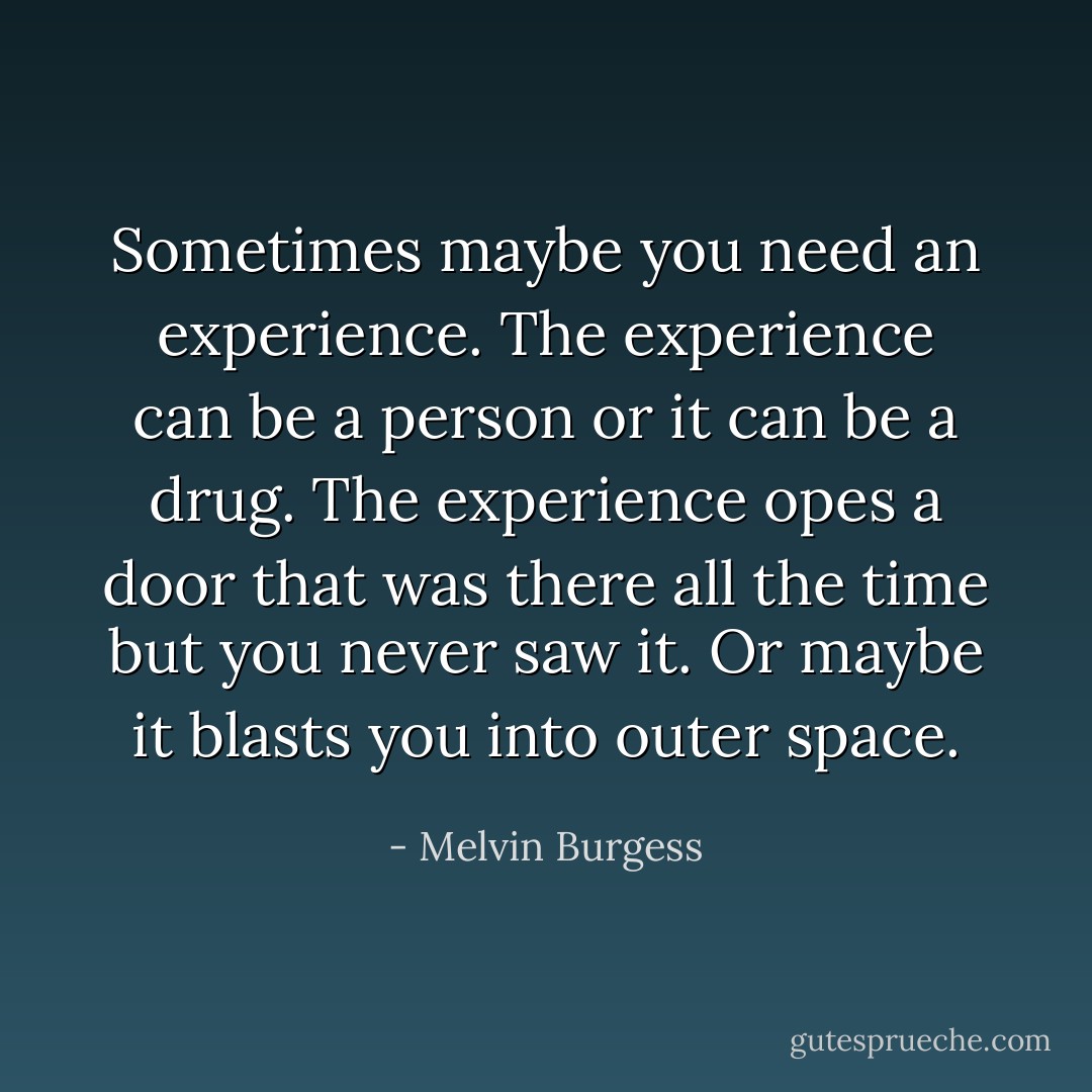 Sometimes maybe you need an experience. The experience can be a person or it can be a drug. The experience opes a door that was there all the time but you never saw it. Or maybe it blasts you into outer space. - Melvin Burgess
