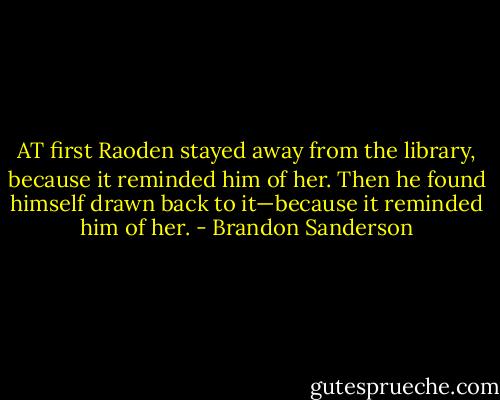 AT first Raoden stayed away from the library, because it reminded him of her.<br />Then he found himself drawn back to it—because it reminded him of her. - Brandon Sanderson