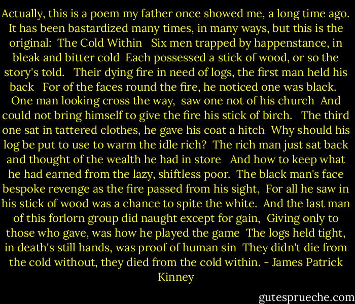 Actually, this is a poem my father once showed me, a long time ago. It has been bastardized many times, in many ways, but this is the original:<br /><br />The Cold Within <br /><br />Six men trapped by happenstance,<br />in bleak and bitter cold<br /><br />Each possessed a stick of wood,<br />or so the story's told. <br /><br />Their dying fire in need of logs,<br />the first man held his back <br /><br />For of the faces round the fire,<br />he noticed one was black. <br /><br />One man looking cross the way, <br />saw one not of his church<br /><br />And could not bring himself to give<br />the fire his stick of birch. <br /><br />The third one sat in tattered clothes,<br />he gave his coat a hitch<br /><br />Why should his log be put to use<br />to warm the idle rich?<br /><br />The rich man just sat back and thought<br />of the wealth he had in store <br /><br />And how to keep what he had earned<br />from the lazy, shiftless poor.<br /><br />The black man's face bespoke revenge<br />as the fire passed from his sight,<br /><br />For all he saw in his stick of wood<br />was a chance to spite the white.<br /><br />And the last man of this forlorn group<br />did naught except for gain,<br /><br />Giving only to those who gave,<br />was how he played the game<br /><br />The logs held tight, in death's still<br />hands,<br />was proof of human sin<br /><br />They didn't die from the cold without,<br />they died from the cold within. - James Patrick Kinney