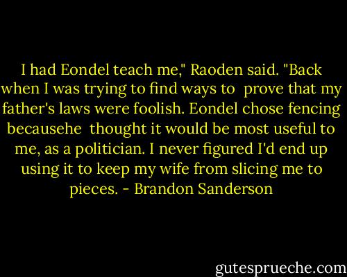 I had Eondel teach me," Raoden said. "Back when I was trying to find ways to <br />prove that my father's laws were foolish. Eondel chose fencing becausehe <br />thought it would be most useful to me, as a politician. I never figured I'd end up using it to keep my wife from slicing me to pieces. - Brandon Sanderson