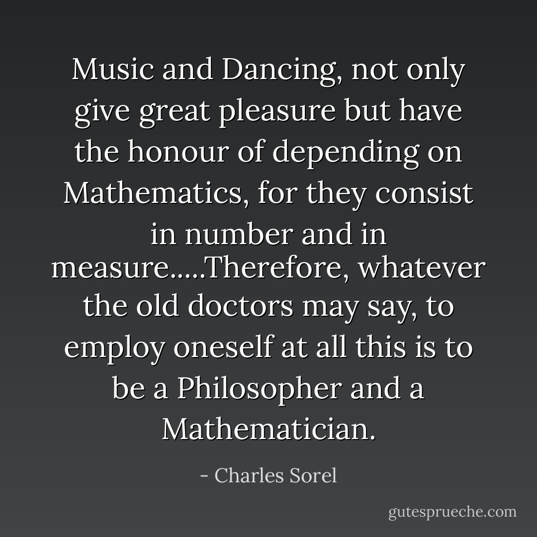 Music and Dancing, not only give great pleasure but have the honour of depending on Mathematics, for they consist in number and in measure.....Therefore, whatever the old doctors may say, to employ oneself at all this is to be a Philosopher and a Mathematician. - Charles Sorel