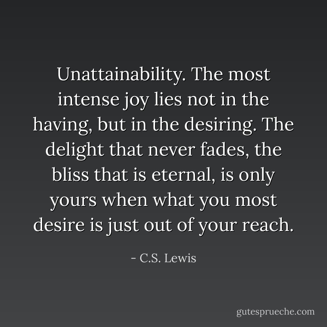 Unattainability. The most intense joy lies not in the having, but in<br />the desiring. The delight that never fades, the bliss that is eternal,<br />is only yours when what you most desire is just out of your reach. - C.S. Lewis