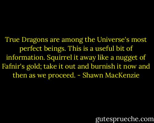 True Dragons are among the Universe's most perfect beings. This is a useful bit of information. Squirrel it away like a nugget of Fafnir's gold; take it out and burnish it now and then as we proceed. - Shawn MacKenzie
