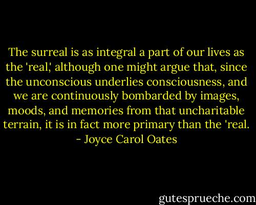 The surreal is as integral a part of our lives as the 'real,' although one might argue that, since the unconscious underlies consciousness, and we are continuously bombarded by images, moods, and memories from that uncharitable terrain, it is in fact more primary than the 'real. - Joyce Carol Oates