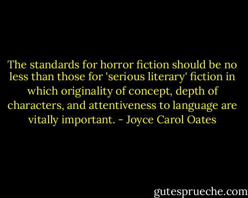 The standards for horror fiction should be no less than those for 'serious literary' fiction in which originality of concept, depth of characters, and attentiveness to language are vitally important. - Joyce Carol Oates