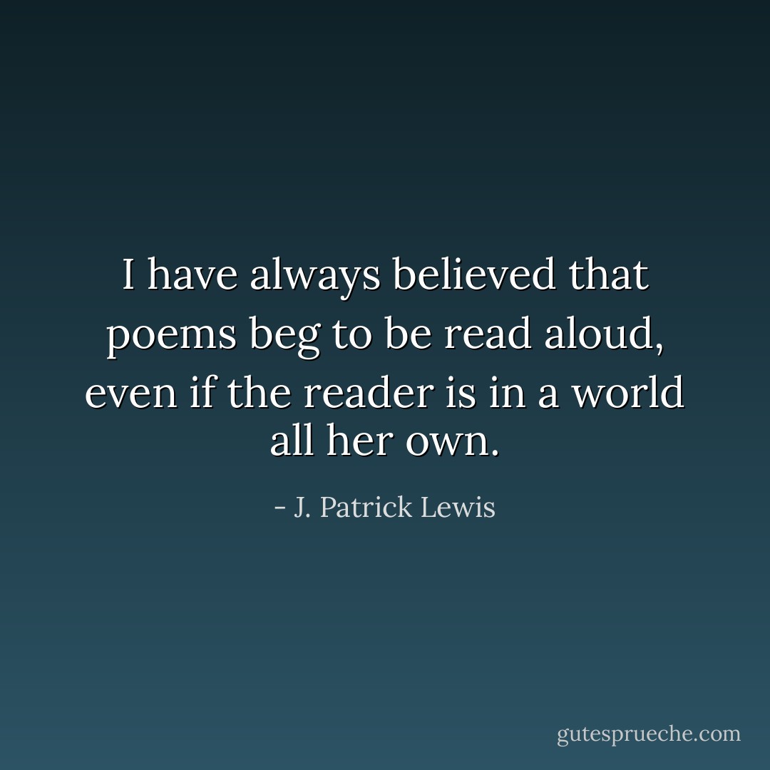 I have always believed that poems beg to be read aloud, even if the reader is in a world all her own. - J. Patrick Lewis