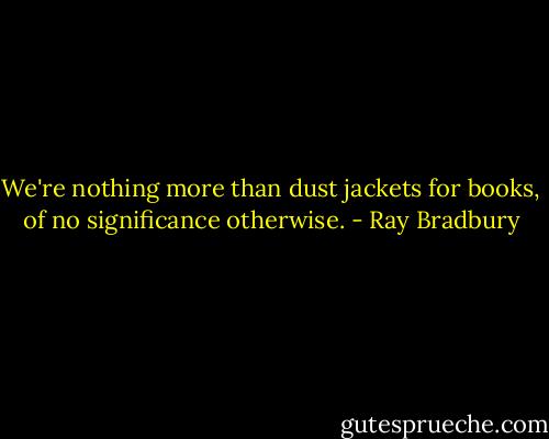We're nothing more than dust jackets for books, of no significance otherwise. - Ray Bradbury