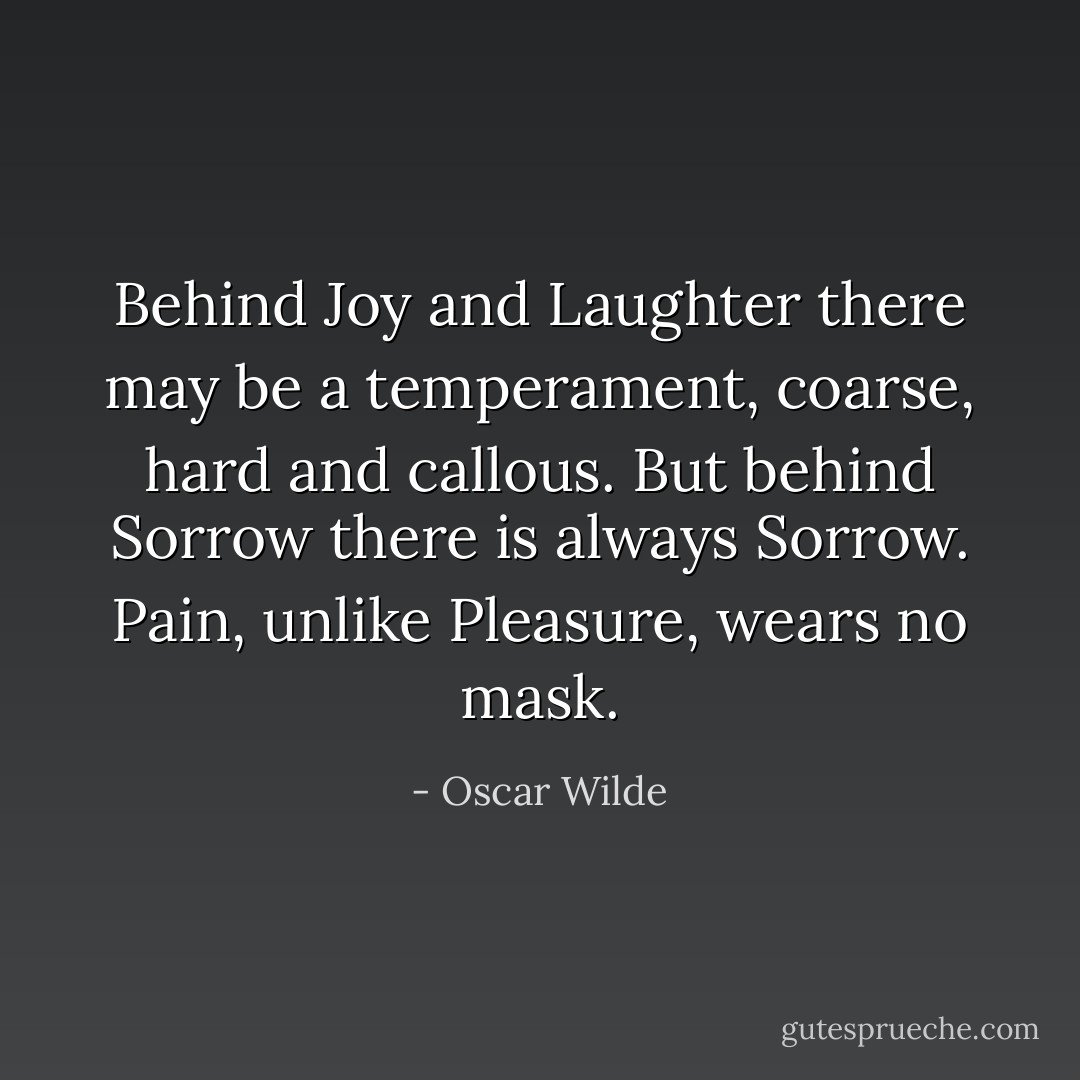 Behind Joy and Laughter there may be a temperament, coarse, hard and callous. But behind Sorrow there is always Sorrow. Pain, unlike Pleasure, wears no mask. - Oscar Wilde