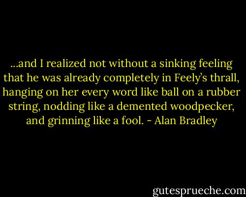 ...and I realized not without a sinking feeling that he was already completely in Feely’s thrall, hanging on her every word like ball on a rubber string, nodding like a demented woodpecker, and grinning like a fool. - Alan Bradley