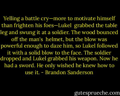 Yelling a battle cry—more to motivate himself than frighten his foes—Lukel <br />grabbed the table leg and swung it at a soldier. The wood bounced off the man's <br />helmet, but the blow was powerful enough to daze him, so Lukel followed it with a solid blow to the face. The soldier dropped and Lukel grabbed his weapon.<br />Now he had a sword. He only wished he knew how to use it. - Brandon Sanderson