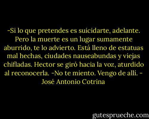 -Si lo que pretendes es suicidarte, adelante. Pero la muerte es un lugar sumamente aburrido, te lo advierto. Está lleno de estatuas mal hechas, ciudades nauseabundas y viejas chifladas.<br />Hector se giró hacia la voz, aturdido al reconocerla.<br />-No te miento. Vengo de allí. - José Antonio Cotrina