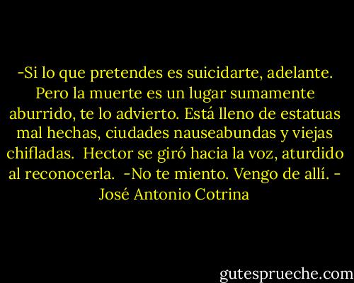 -Si lo que pretendes es suicidarte, adelante. Pero la muerte es un lugar sumamente aburrido, te lo advierto. Está lleno de estatuas mal hechas, ciudades nauseabundas y viejas chifladas. <br />Hector se giró hacia la voz, aturdido al reconocerla. <br />-No te miento. Vengo de allí. - José Antonio Cotrina