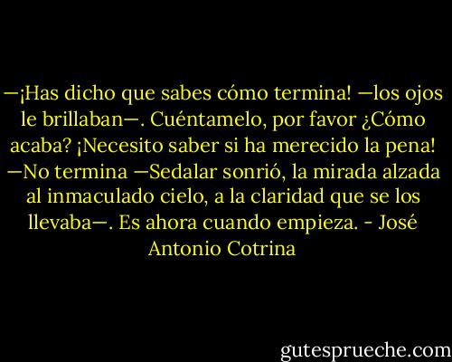 —¡Has dicho que sabes cómo termina! —los ojos le brillaban—. Cuéntamelo, por favor ¿Cómo acaba? ¡Necesito saber si ha merecido la pena!<br />—No termina —Sedalar sonrió, la mirada alzada al inmaculado cielo, a la claridad que se los llevaba—. Es ahora cuando empieza. - José Antonio Cotrina