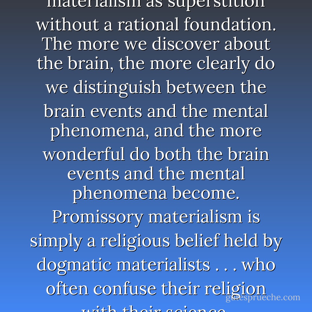 We regard promissory materialism as superstition without a rational foundation. The more we discover about the brain, the more clearly do we distinguish between the brain events and the mental phenomena, and the more wonderful do both the brain events and the mental phenomena become. Promissory materialism is simply a religious belief held by dogmatic materialists . . . who often confuse their religion with their science. - John C. Eccles