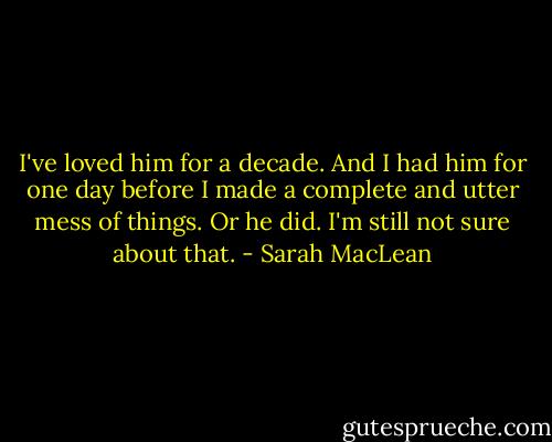 I've loved him for a decade. And I had him for one day before I made a complete and utter mess of things. Or he did. I'm still not sure about that. - Sarah MacLean