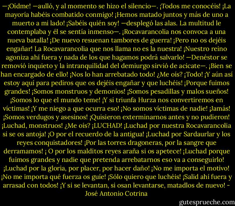 —¡Oídme! —aulló, y al momento se hizo el silencio—. ¡Todos me conocéis! ¡La mayoría habéis combatido conmigo! ¡Hemos matado juntos y más de uno a muerto a mi lado! ¡Sabéis quién soy! —desplegó las alas. La multitud le contemplaba y él se sentía inmenso—. ¡Rocavarancolia nos convoca a una nueva batalla! ¡De nuevo resuenan tambores de guerra!<br />¡Pero no os dejéis engañar! La Rocavarancolia que nos llama no es la nuestra! ¡Nuestro reino agoniza ahí fuera y nada de los que hagamos podrá salvarlo! —Denéstor se removió inquieto y la intranquilidad del demiurgo sirvió de acicate—. ¡Bien se han encargado de ello! ¡Nos lo han arrebatado todo! ¿Me oís? ¡Todo!<br />¡Y aún así estoy aquí para pediros que os dejéis engañar y que luchéis! ¡Porque fuimos grandes! ¡Somos monstruos y demonios! ¡Somos pesadillas y malos sueños! ¡Somos lo que el mundo teme! ¡Y si triunfa Hurza nos convertiremos en víctimas! ¡Y me niego a que ocurra eso! ¡No somos víctimas de nadie! ¡Jamás! ¡Somos verdugos y asesinos! ¡Quisieron exterminarnos antes y no pudieron!<br />¡Luchad, monstruos! ¿Me oís? ¡LUCHAD!<br />¡Luchad por nuestra Rocavarancolia si se os antoja! ¡O por el recuerdo de la antigua! ¡Luchad por Sardaurlar y los reyes conquistadores! ¡Por las torres dragoneras, por la sangre que derramamos! ¡ O por los malditos reyes araña si os apetece! ¡Luchad porque fuimos grandes y nadie que pretenda arrebatarnos eso va a conseguirlo! ¡Luchad por la gloria, por placer, por hacer daño! ¡No me importa el motivo! ¡No me importa qué fuerza os guíe! ¡Sólo quiero que luchéis! ¡Salid ahí fuera y arrasad con todos! ¡Y si se levantan, si osan levantarse, matadlos de nuevo! - José Antonio Cotrina