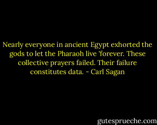 Nearly everyone in ancient Egypt exhorted the gods to let the Pharaoh live 'forever. These collective prayers failed. Their failure constitutes data. - Carl Sagan