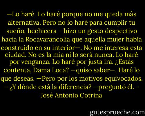 —Lo haré. Lo haré porque no me queda más alternativa. Pero no lo haré para cumplir tu sueño, hechicera —hizo un gesto despectivo hacia la Rocavarancolia que aquella mujer había construido en su interior—. No me interesa esta ciudad. No es la mía ni lo será nunca. Lo haré por venganza. Lo haré por justa ira. ¿Estás contenta, Dama Loca? —quiso saber—. Haré lo que deseas.<br />—Pero por los motivos equivocados.<br />—¿Y dónde está la diferencia? —preguntó él. - José Antonio Cotrina