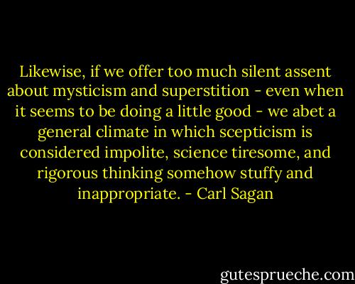Likewise, if we offer too much silent assent about mysticism and superstition - even when it seems to be doing a little good - we abet a general climate in which scepticism is considered impolite, science tiresome, and rigorous thinking somehow stuffy and inappropriate. - Carl Sagan