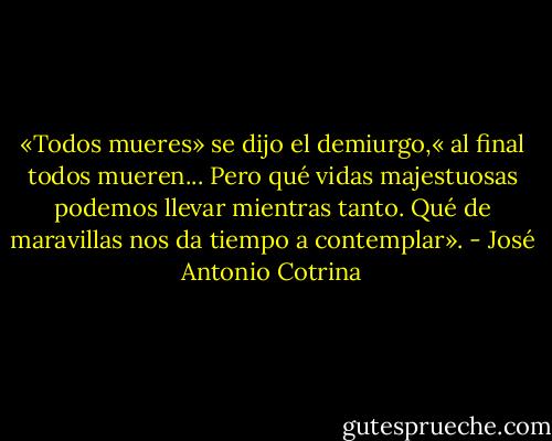 «Todos mueres» se dijo el demiurgo,« al final todos mueren... Pero qué vidas majestuosas podemos llevar mientras tanto. Qué de maravillas nos da tiempo a contemplar». - José Antonio Cotrina