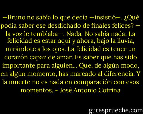 —Bruno no sabía lo que decía —insistió—. ¿Qué podía saber ese desdichado de finales felices? — la voz le temblaba—. Nada. No sabía nada. La felicidad es estar aquí y ahora, bajo la lluvia, mirándote a los ojos. La felicidad es tener un corazón capaz de amar. Es saber que has sido importante para alguien... Que, de algún modo, en algún momento, has marcado al diferencia. Y la muerte no es nada en comparación con esos momentos. - José Antonio Cotrina