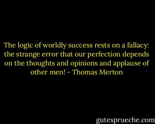 The logic of worldly success rests on a fallacy: the strange error that our perfection depends on the thoughts and opinions and applause of other men! - Thomas Merton