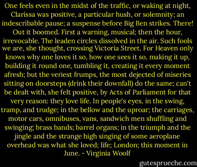 One feels even in the midst of the traffic, or waking at night, Clarissa was positive, a particular hush, or solemnity; an indescribable pause; a suspense before Big Ben strikes. There! Out it boomed. First a warning, musical; then the hour, irrevocable. The leaden circles dissolved in the air. Such fools we are, she thought, crossing Victoria Street. For Heaven only knows why one loves it so, how one sees it so, making it up, building it round one, tumbling it, creating it every moment afresh; but the veriest frumps, the most dejected of miseries sitting on doorsteps (drink their downfall) do the same; can't be dealt with, she felt positive, by Acts of Parliament for that very reason: they love life. In people's eyes, in the swing, tramp, and trudge; in the bellow and the uproar; the carriages, motor cars, omnibuses, vans, sandwich men shuffling and swinging; brass bands; barrel organs; in the triumph and the jingle and the strange high singing of some aeroplane overhead was what she loved; life; London; this moment in June. - Virginia Woolf