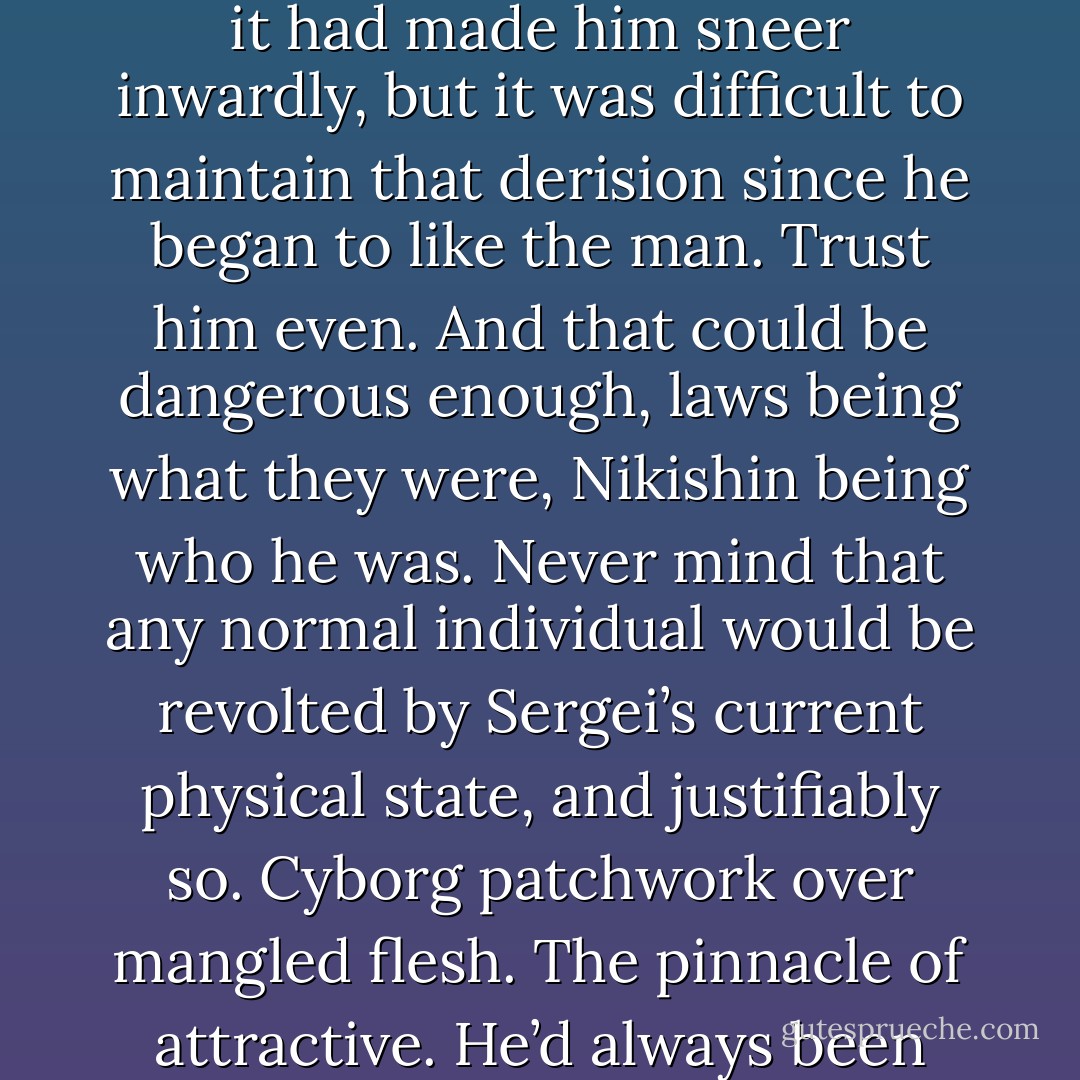 Sergei remembered well how unsettled Nikishin had been by the arm and leg that day. Then, it had made him sneer inwardly, but it was difficult to maintain that derision since he began to like the man. Trust him even. And that could be dangerous enough, laws being what they were, Nikishin being who he was. Never mind that any normal individual would be revolted by Sergei’s current physical state, and justifiably so. Cyborg patchwork over mangled flesh. The pinnacle of attractive. He’d always been different, a freak. Now it was just visible. Impossible to hide. - Aleksandr Voinov