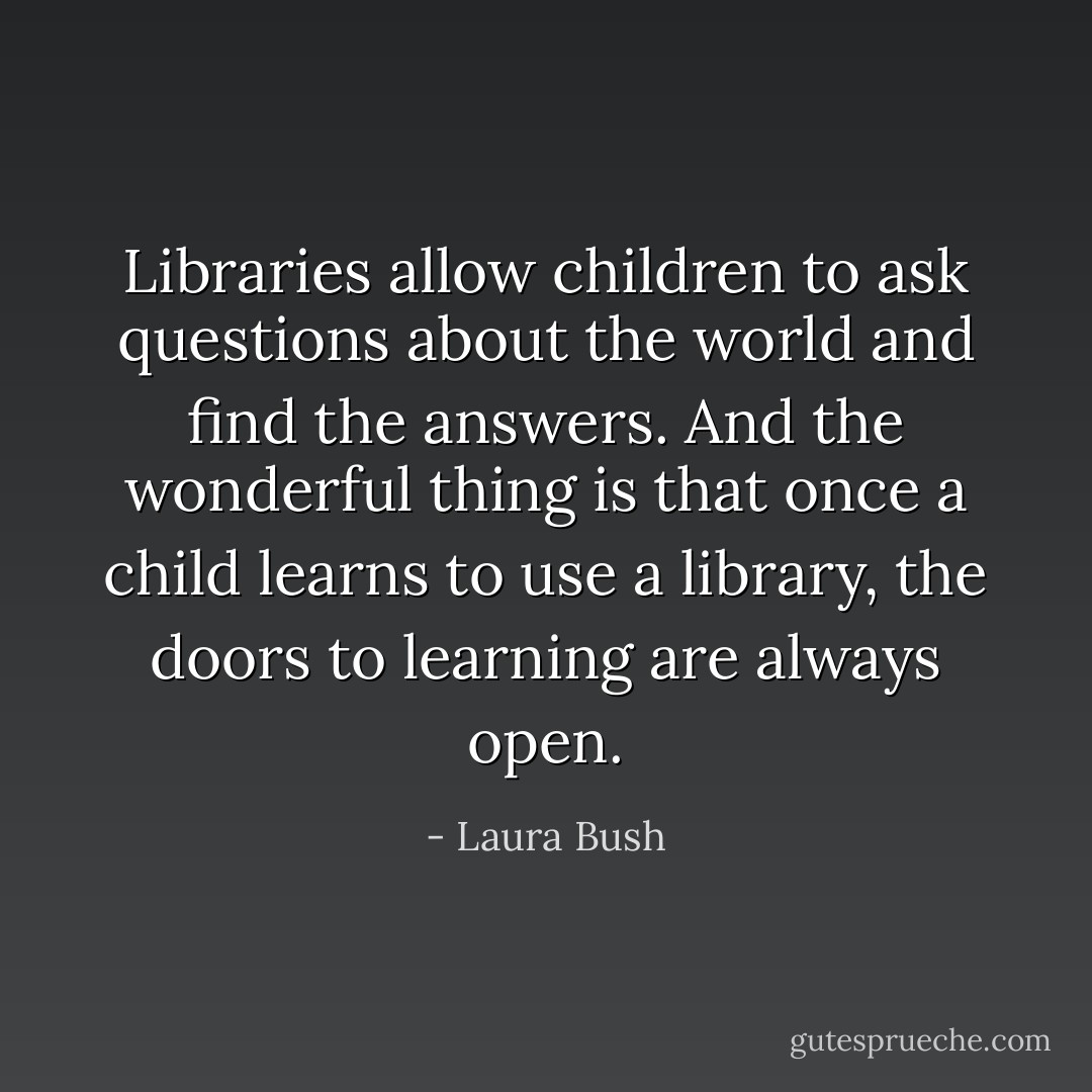 Libraries allow children to ask questions about the world and find the answers. And the wonderful thing is that once a child learns to use a library, the doors to learning are always open. - Laura Bush