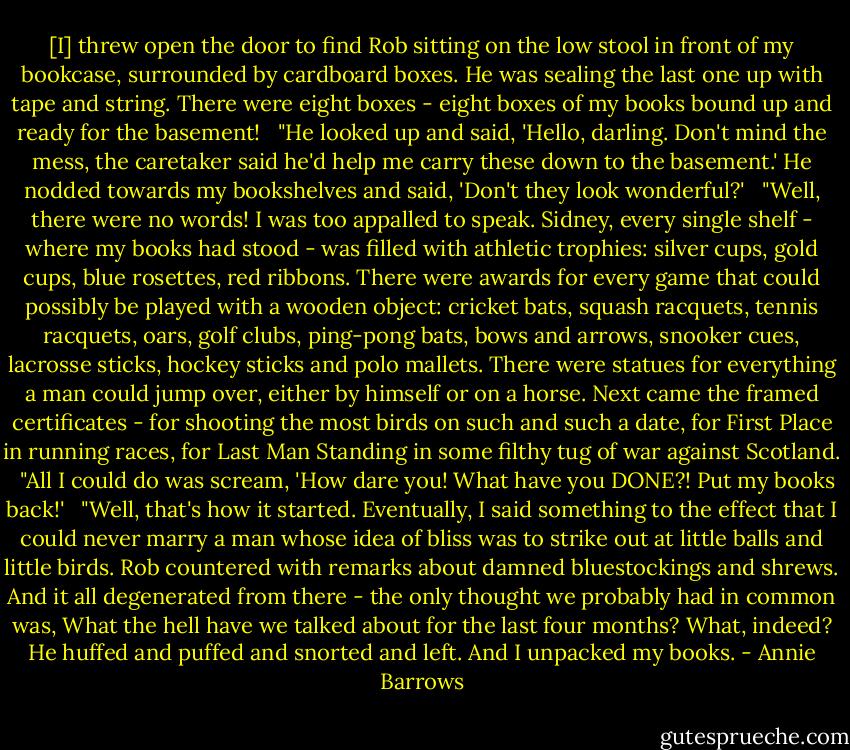 [I] threw open the door to find Rob sit­ting on the low stool in front of my book­case, sur­round­ed by card­board box­es. He was seal­ing the last one up with tape and string. There were eight box­es - eight box­es of my books bound up and ready for the base­ment! <br /><br />"He looked up and said, 'Hel­lo, dar­ling. Don't mind the mess, the care­tak­er said he'd help me car­ry these down to the base­ment.' He nod­ded to­wards my book­shelves and said, 'Don't they look won­der­ful?' <br /><br />"Well, there were no words! I was too ap­palled to speak. Sid­ney, ev­ery sin­gle shelf - where my books had stood - was filled with ath­let­ic tro­phies: sil­ver cups, gold cups, blue rosettes, red rib­bons. There were awards for ev­ery game that could pos­si­bly be played with a wood­en ob­ject: crick­et bats, squash rac­quets, ten­nis rac­quets, oars, golf clubs, ping-​pong bats, bows and ar­rows, snook­er cues, lacrosse sticks, hock­ey sticks and po­lo mal­lets. There were stat­ues for ev­ery­thing a man could jump over, ei­ther by him­self or on a horse. Next came the framed cer­tificates - for shoot­ing the most birds on such and such a date, for First Place in run­ning races, for Last Man Stand­ing in some filthy tug of war against Scot­land. <br /><br />"All I could do was scream, 'How dare you! What have you DONE?! Put my books back!' <br /><br />"Well, that's how it start­ed. Even­tu­al­ly, I said some­thing to the ef­fect that I could nev­er mar­ry a man whose idea of bliss was to strike out at lit­tle balls and lit­tle birds. Rob coun­tered with re­marks about damned blue­stock­ings and shrews. And it all de­gen­er­at­ed from there - the on­ly thought we prob­ably had in com­mon was, What the hell have we talked about for the last four months? What, in­deed? He huffed and puffed and snort­ed and left. And I un­packed my books. - Annie Barrows
