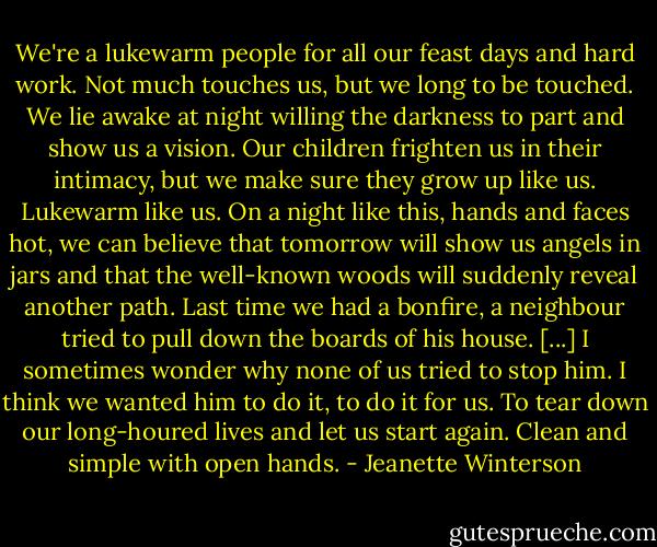 We're a lukewarm people for all our feast days and hard work. Not much touches us, but we long to be touched. We lie awake at night willing the darkness to part and show us a vision. Our children frighten us in their intimacy, but we make sure they grow up like us. Lukewarm like us. On a night like this, hands and faces hot, we can believe that tomorrow will show us angels in jars and that the well-known woods will suddenly reveal another path. Last time we had a bonfire, a neighbour tried to pull down the boards of his house. [...] I sometimes wonder why none of us tried to stop him. I think we wanted him to do it, to do it for us. To tear down our long-houred lives and let us start again. Clean and simple with open hands. - Jeanette Winterson