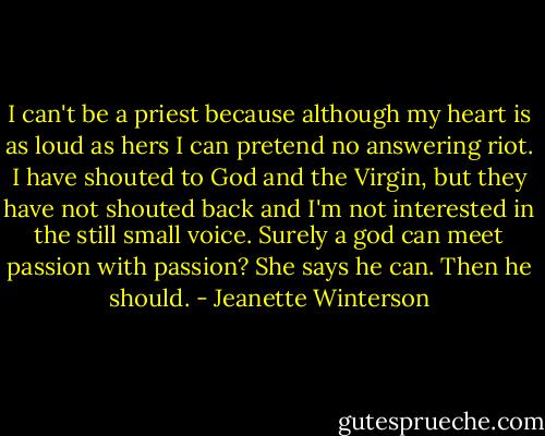 I can't be a priest because although my heart is as loud as hers I can pretend no answering riot. I have shouted to God and the Virgin, but they have not shouted back and I'm not interested in the still small voice. Surely a god can meet passion with passion? She says he can. Then he should. - Jeanette Winterson