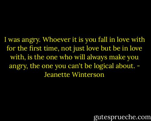 I was angry. Whoever it is you fall in love with for the first time, not just love but be in love with, is the one who will always make you angry, the one you can't be logical about. - Jeanette Winterson